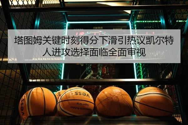 塔图姆关键时刻得分下滑引热议凯尔特人进攻选择面临全面审视