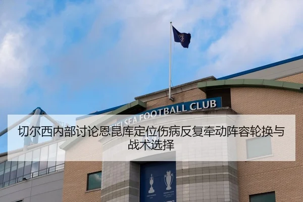 切尔西内部讨论恩昆库定位伤病反复牵动阵容轮换与战术选择