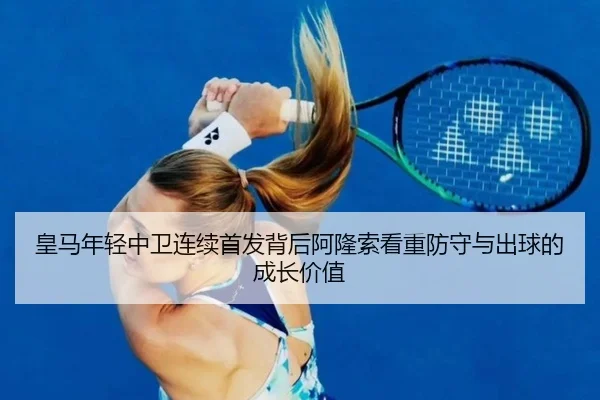 皇马年轻中卫连续首发背后阿隆索看重防守与出球的成长价值