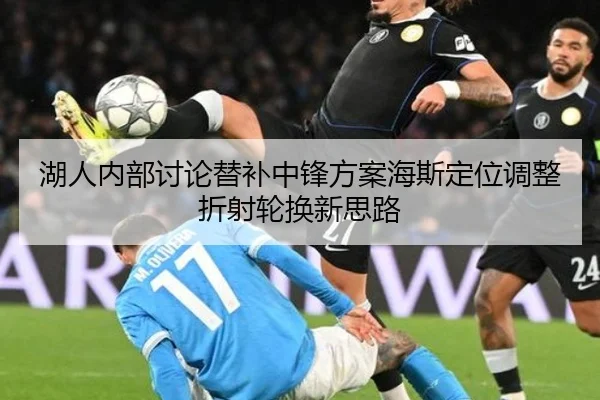 湖人内部讨论替补中锋方案海斯定位调整折射轮换新思路